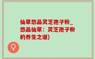 仙草悠品灵芝孢子粉_悠品仙草：灵芝孢子粉的养生之道)