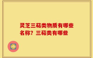 灵芝三萜类物质有哪些名称？三萜类有哪些