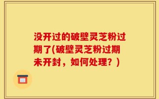 没开过的破壁灵芝粉过期了(破壁灵芝粉过期未开封，如何处理？)