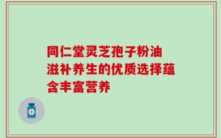 同仁堂灵芝孢子粉油 滋补养生的优质选择蕴含丰富营养