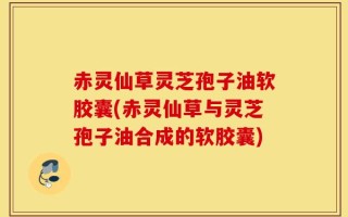 赤灵仙草灵芝孢子油软胶囊(赤灵仙草与灵芝孢子油合成的软胶囊)