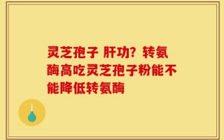 灵芝孢子 肝功？转氨酶高吃灵芝孢子粉能不能降低转氨酶