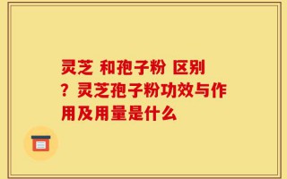 灵芝 和孢子粉 区别？灵芝孢子粉功效与作用及用量是什么
