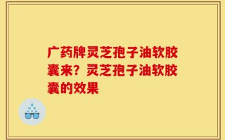 广药牌灵芝孢子油软胶囊来？灵芝孢子油软胶囊的效果