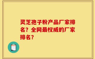 灵芝孢子粉产品厂家排名？全网最权威的厂家排名？