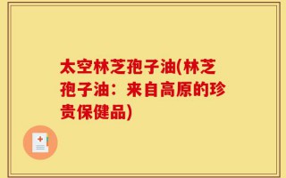 太空林芝孢子油(林芝孢子油：来自高原的珍贵保健品)