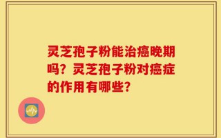 灵芝孢子粉能治癌晚期吗？灵芝孢子粉对癌症的作用有哪些？