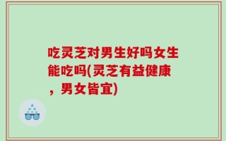吃灵芝对男生好吗女生能吃吗(灵芝有益健康，男女皆宜)