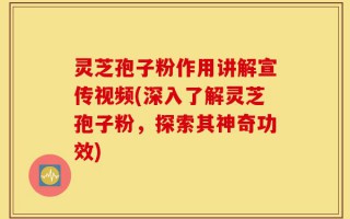 灵芝孢子粉作用讲解宣传视频(深入了解灵芝孢子粉，探索其神奇功效)