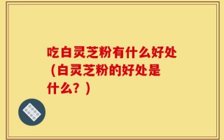 吃白灵芝粉有什么好处 (白灵芝粉的好处是什么？)