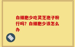 白细胞少吃灵芝孢子粉行吗？白细胞少该怎么办