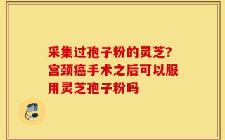 采集过孢子粉的灵芝？宫颈癌手术之后可以服用灵芝孢子粉吗