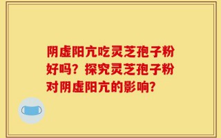 阴虚阳亢吃灵芝孢子粉好吗？探究灵芝孢子粉对阴虚阳亢的影响？