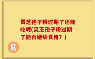 灵芝孢子粉过期了还能吃呢(灵芝孢子粉过期了能否继续食用？)