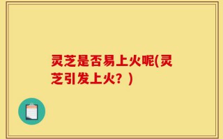 灵芝是否易上火呢(灵芝引发上火？)