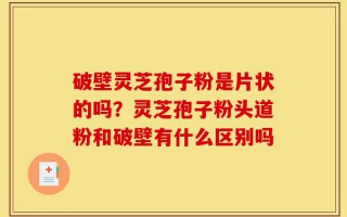 破壁灵芝孢子粉是片状的吗？灵芝孢子粉头道粉和破壁有什么区别吗