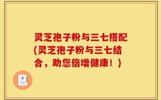 灵芝孢子粉与三七搭配(灵芝孢子粉与三七结合，助您倍增健康！)