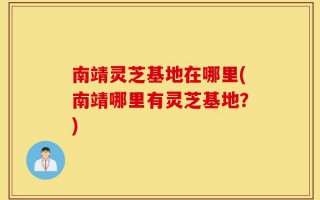 南靖灵芝基地在哪里(南靖哪里有灵芝基地？)