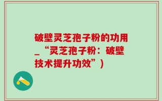 破壁灵芝孢子粉的功用_“灵芝孢子粉：破壁技术提升功效”)