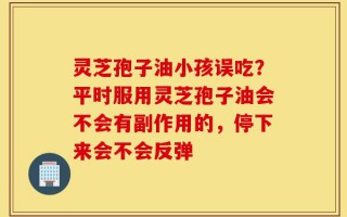 灵芝孢子油小孩误吃？平时服用灵芝孢子油会不会有副作用的，停下来会不会反弹