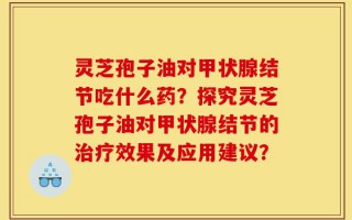 灵芝孢子油对甲状腺结节吃什么药？探究灵芝孢子油对甲状腺结节的治疗效果及应用建议？