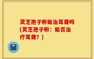 灵芝孢子粉能治耳聋吗(灵芝孢子粉：能否治疗耳聋？)