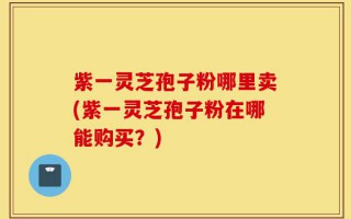 紫一灵芝孢子粉哪里卖(紫一灵芝孢子粉在哪能购买？)