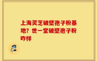 上海灵芝破壁孢子粉基地？世一堂破壁孢子粉咋样
