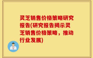 灵芝销售价格策略研究报告(研究报告揭示灵芝销售价格策略，推动行业发展)