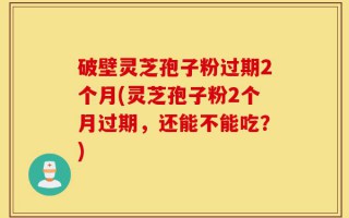 破壁灵芝孢子粉过期2个月(灵芝孢子粉2个月过期，还能不能吃？)