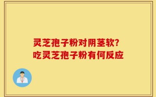 灵芝孢子粉对阴茎软？吃灵芝孢子粉有何反应