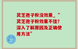 灵芝孢子粉没效果_“灵芝孢子粉效果不佳？深入了解原因及正确使用方法”