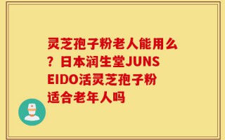 灵芝孢子粉老人能用么？日本润生堂JUNSEIDO活灵芝孢子粉适合老年人吗