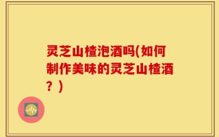 灵芝山楂泡酒吗(如何制作美味的灵芝山楂酒？)