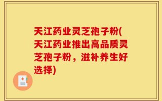 天江药业灵芝孢子粉(天江药业推出高品质灵芝孢子粉，滋补养生好选择)