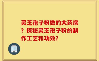 灵芝孢子粉做的大药房？探秘灵芝孢子粉的制作工艺和功效？