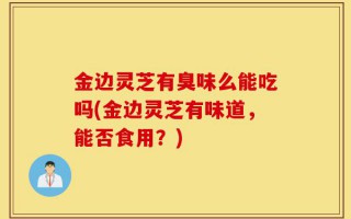 金边灵芝有臭味么能吃吗(金边灵芝有味道，能否食用？)