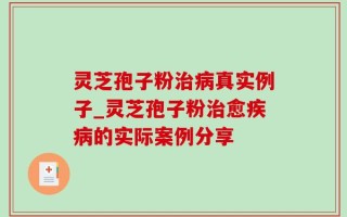 灵芝孢子粉治病真实例子_灵芝孢子粉治愈疾病的实际案例分享