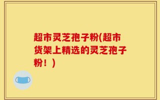 超市灵芝孢子粉(超市货架上精选的灵芝孢子粉！)