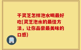 干灵芝怎样泡水喝最好吃(灵芝泡水的最佳方法，让你品尝最美味的口感)