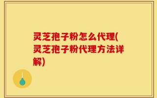 灵芝孢子粉怎么代理(灵芝孢子粉代理方法详解)
