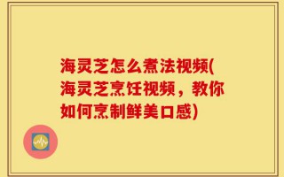 海灵芝怎么煮法视频(海灵芝烹饪视频，教你如何烹制鲜美口感)
