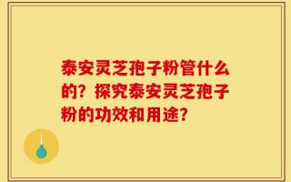 泰安灵芝孢子粉管什么的？探究泰安灵芝孢子粉的功效和用途？