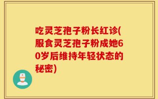吃灵芝孢子粉长红诊(服食灵芝孢子粉成她60岁后维持年轻状态的秘密)