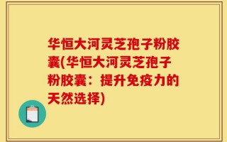 华恒大河灵芝孢子粉胶囊(华恒大河灵芝孢子粉胶囊：提升免疫力的天然选择)