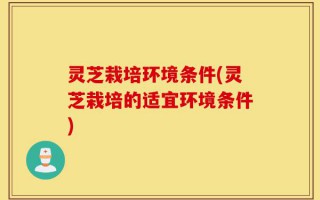 灵芝栽培环境条件(灵芝栽培的适宜环境条件)