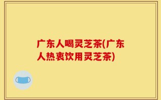 广东人喝灵芝茶(广东人热衷饮用灵芝茶)