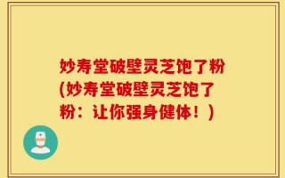 妙寿堂破壁灵芝饱了粉(妙寿堂破壁灵芝饱了粉：让你强身健体！)