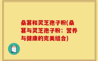 桑葚和灵芝孢子粉(桑葚与灵芝孢子粉：营养与健康的完美组合)