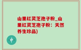 山里红灵芝孢子粉_山里红灵芝孢子粉：天然养生珍品)